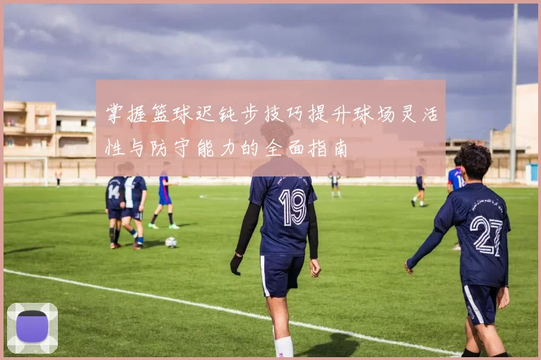 掌握篮球迟钝步技巧提升球场灵活性与防守能力的全面指南