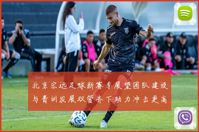北京宏远足球新赛季展望团队建设与青训发展双管齐下助力冲击更高目标