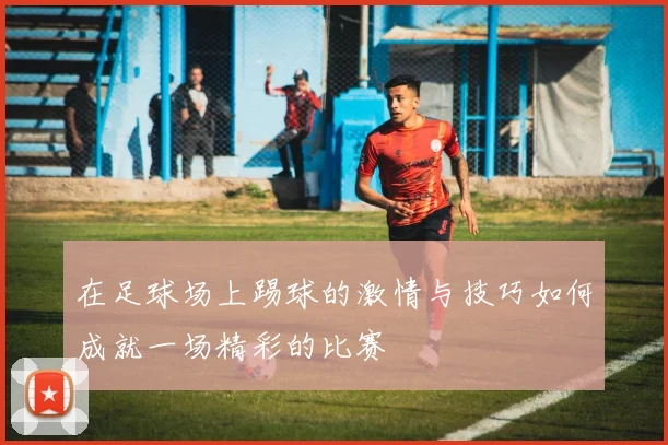 在足球场上踢球的激情与技巧如何成就一场精彩的比赛
